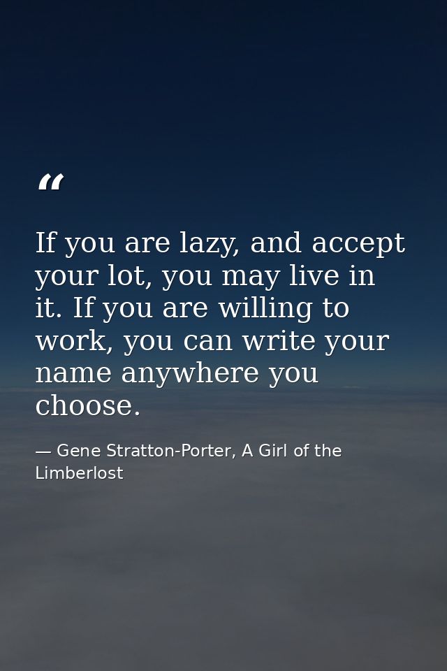 If you are lazy, and accept your lot, you may live in it. If you are willing to work, you can write your name anywhere y — Gene Stratton-Porter, A Girl of the Limberlost