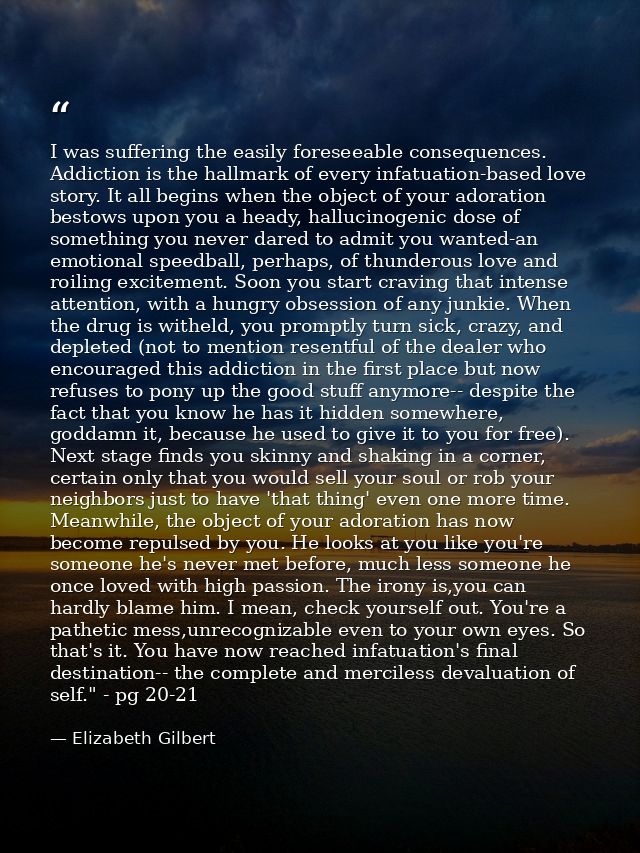 I was suffering the easily foreseeable consequences. Addiction is the hallmark of every infatuation-based love story. It — Elizabeth Gilbert