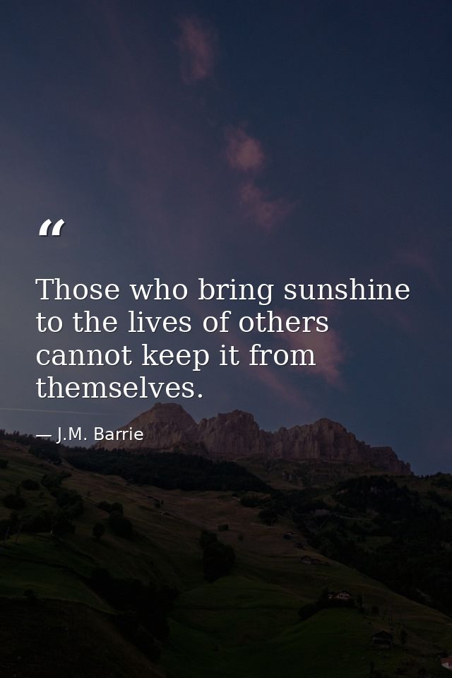 Those who bring sunshine to the lives of others cannot keep it from themselves. — J.M. Barrie