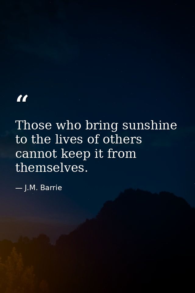 Those who bring sunshine to the lives of others cannot keep it from themselves. — J.M. Barrie