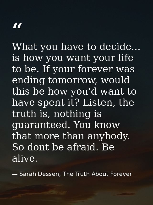 What you have to decide... is how you want your life to be. If your forever was ending tomorrow, would this be how you'd — Sarah Dessen, The Truth About Forever