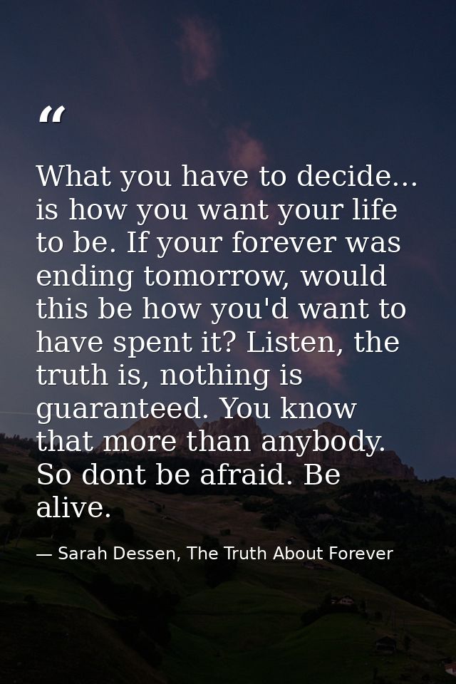 What you have to decide... is how you want your life to be. If your forever was ending tomorrow, would this be how you'd — Sarah Dessen, The Truth About Forever