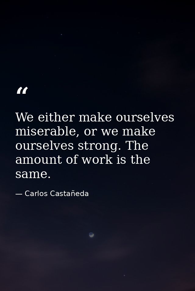 We either make ourselves miserable, or we make ourselves strong. The amount of work is the same. — Carlos Castañeda