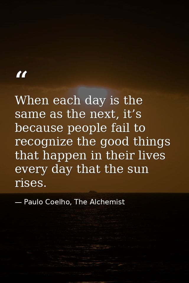 When each day is the same as the next, it’s because people fail to recognize the good things that happen in their lives  — Paulo Coelho, The Alchemist