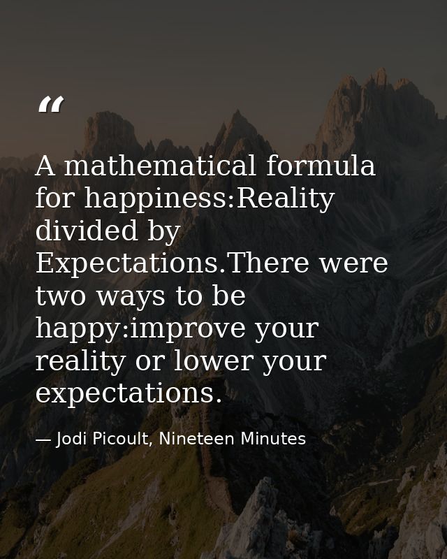 A mathematical formula for happiness:Reality divided by Expectations.There were two ways to be happy:improve your realit — Jodi Picoult, Nineteen Minutes