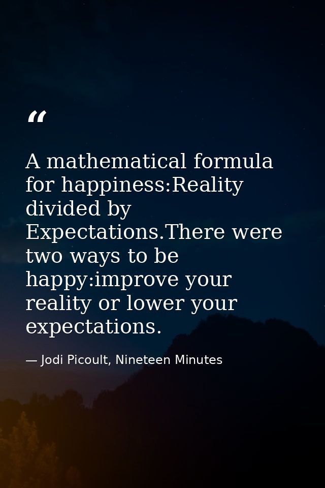 A mathematical formula for happiness:Reality divided by Expectations.There were two ways to be happy:improve your realit — Jodi Picoult, Nineteen Minutes