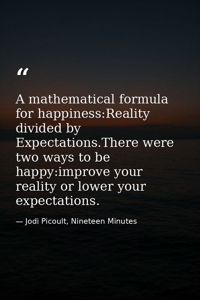 A mathematical formula for happiness:Reality divided by Expectations.There were two ways to be happy:improve your realit — Jodi Picoult, Nineteen Minutes