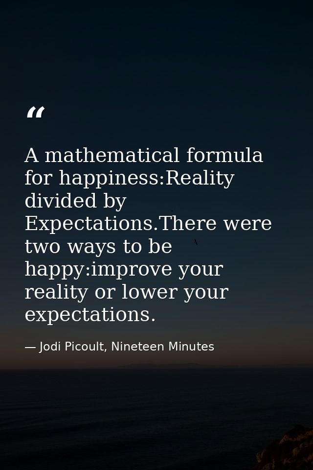 A mathematical formula for happiness:Reality divided by Expectations.There were two ways to be happy:improve your realit — Jodi Picoult, Nineteen Minutes