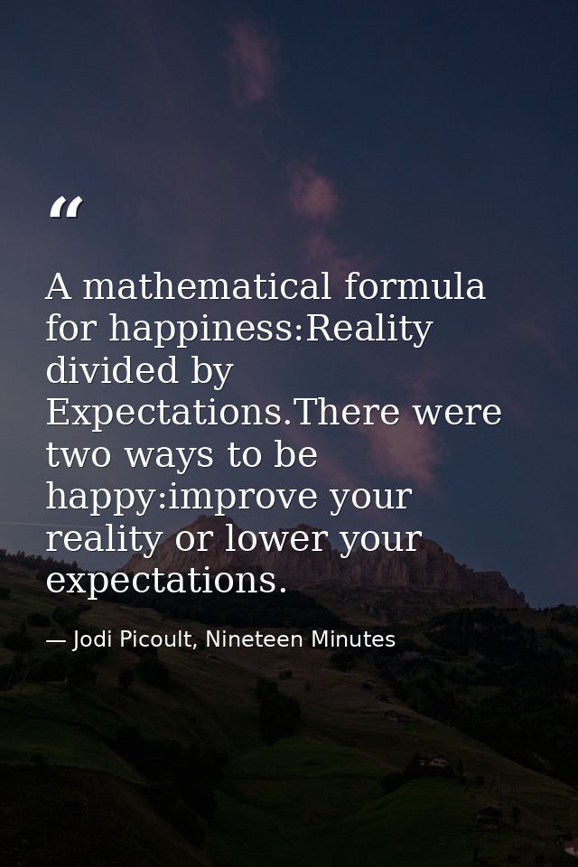 A mathematical formula for happiness:Reality divided by Expectations.There were two ways to be happy:improve your realit — Jodi Picoult, Nineteen Minutes