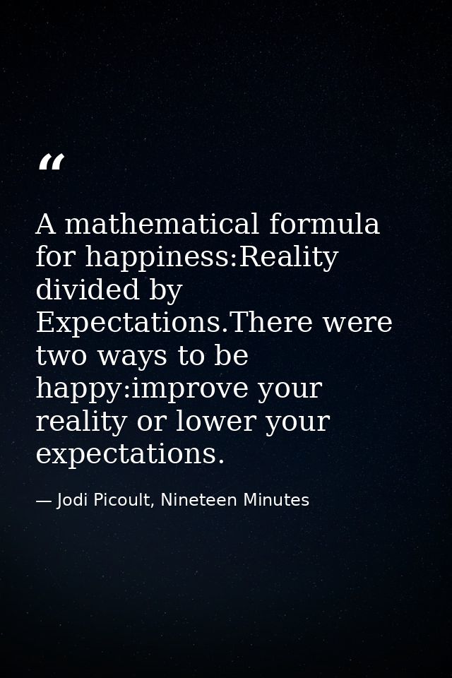 A mathematical formula for happiness:Reality divided by Expectations.There were two ways to be happy:improve your realit — Jodi Picoult, Nineteen Minutes