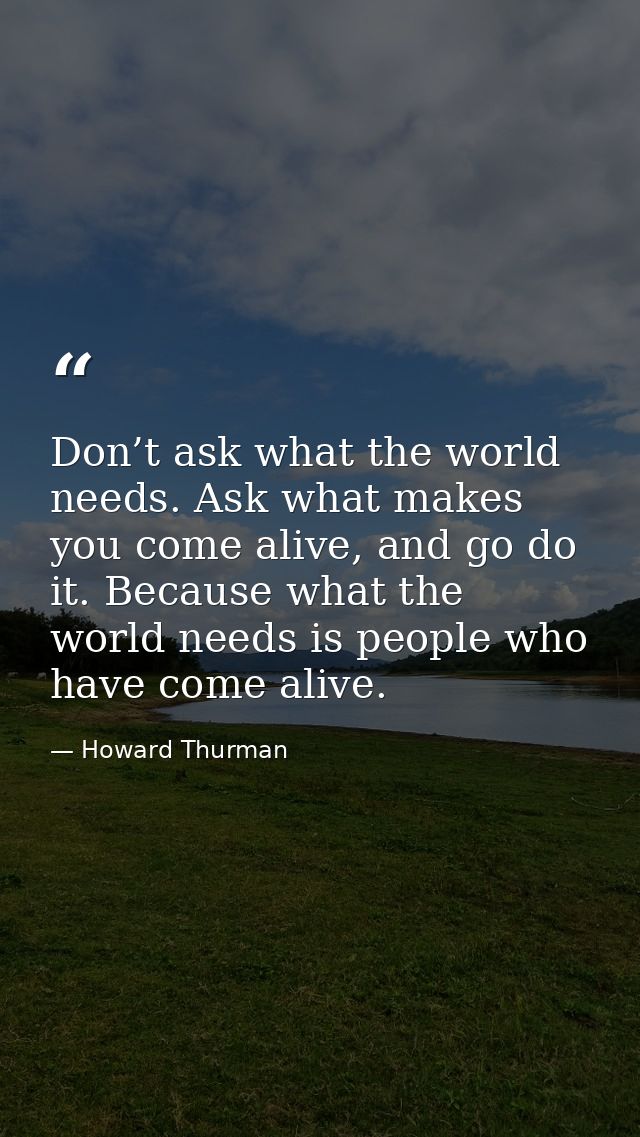 Don’t ask what the world needs. Ask what makes you come alive, and go do it. Because what the world needs is people who  — Howard Thurman