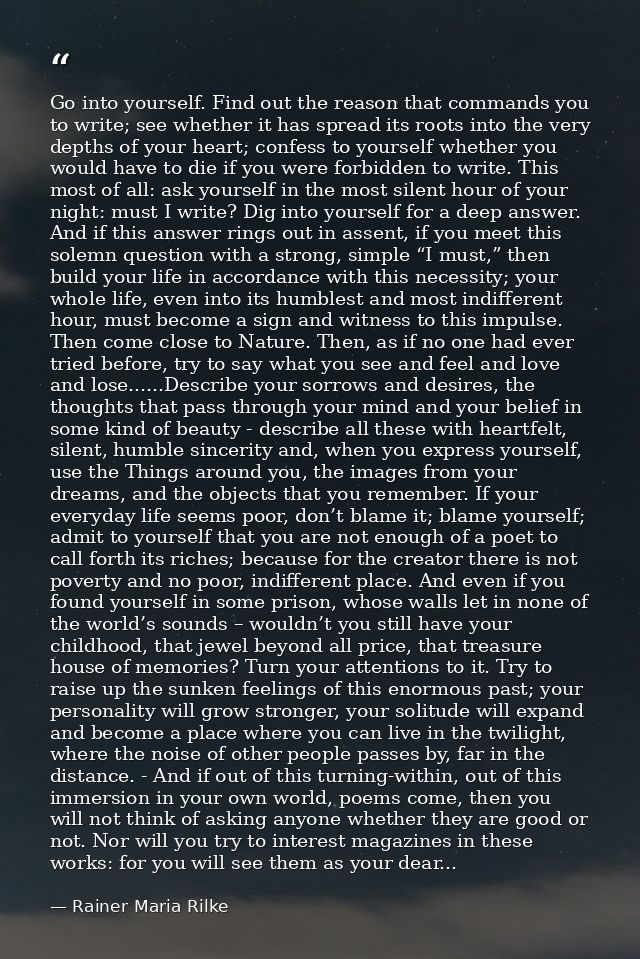 Go into yourself. Find out the reason that commands you to write; see whether it has spread its roots into the very dept — Rainer Maria Rilke