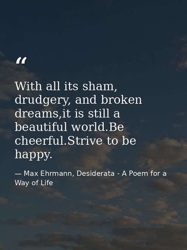 With all its sham, drudgery, and broken dreams,it is still a beautiful world.Be cheerful.Strive to be happy. — Max Ehrmann, Desiderata - A Poem for a Way of Life
