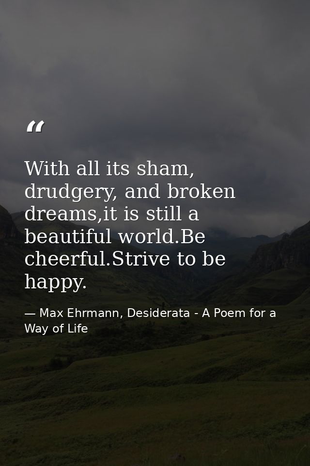 With all its sham, drudgery, and broken dreams,it is still a beautiful world.Be cheerful.Strive to be happy. — Max Ehrmann, Desiderata - A Poem for a Way of Life