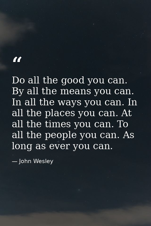 Do all the good you can. By all the means you can. In all the ways you can. In all the places you can. At all the times  — John Wesley