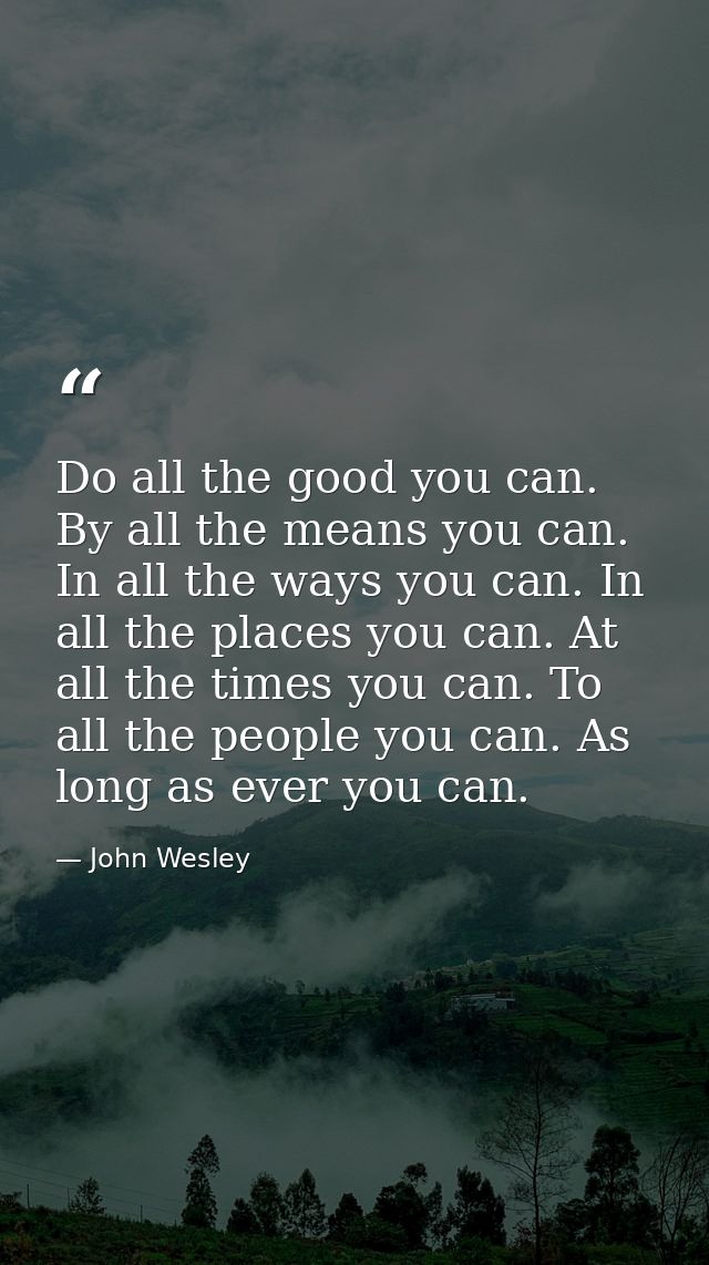 Do all the good you can. By all the means you can. In all the ways you can. In all the places you can. At all the times  — John Wesley