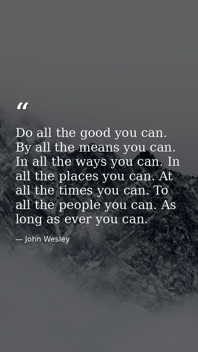 Do all the good you can. By all the means you can. In all the ways you can. In all the places you can. At all the times  — John Wesley