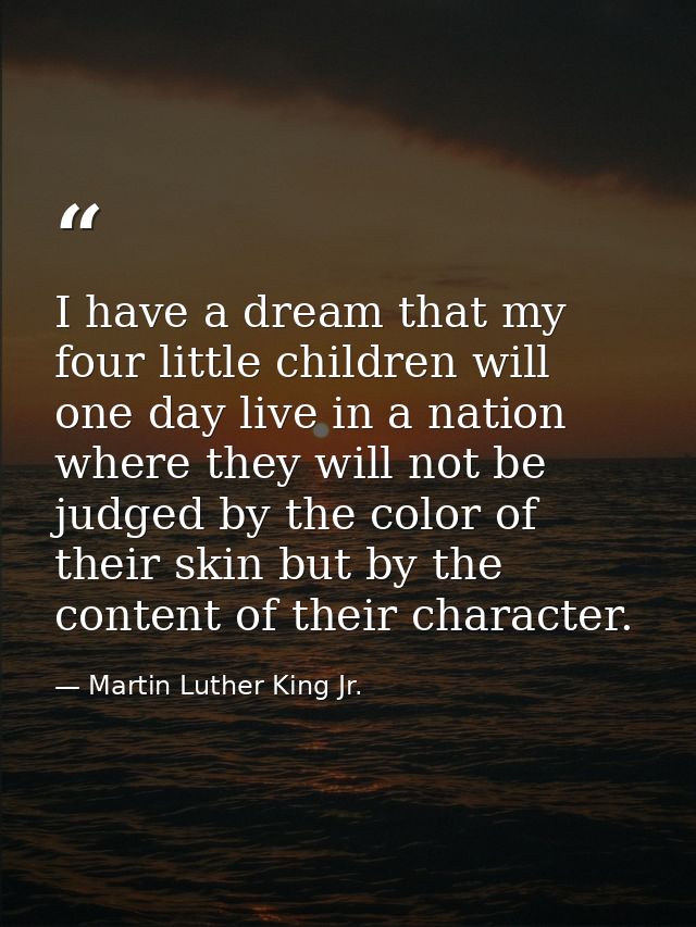 I have a dream that my four little children will one day live in a nation where they will not be judged by the color of  — Martin Luther King Jr.