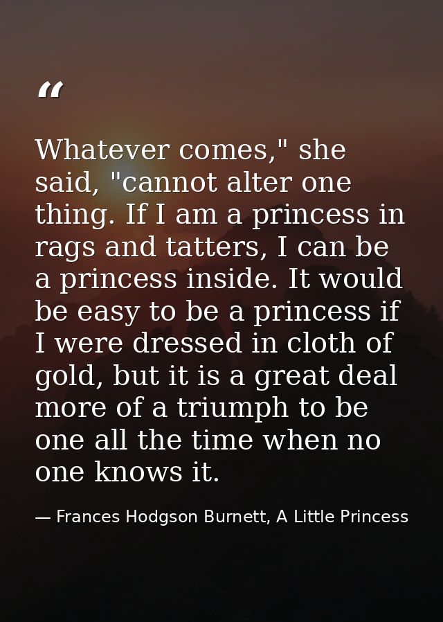 Whatever comes," she said, "cannot alter one thing. If I am a princess in rags and tatters, I can be a princess inside.  — Frances Hodgson Burnett, A Little Princess
