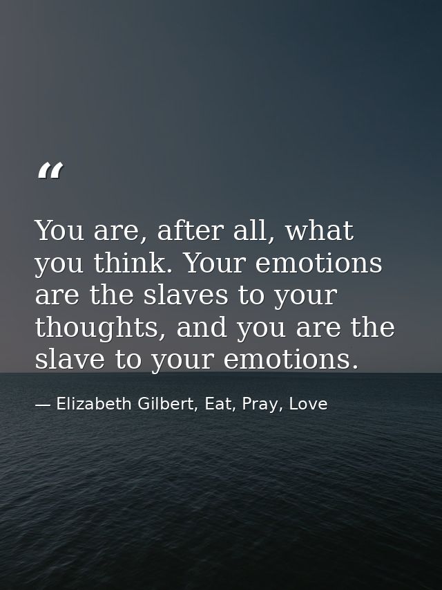 You are, after all, what you think. Your emotions are the slaves to your thoughts, and you are the slave to your emotion — Elizabeth Gilbert, Eat, Pray, Love