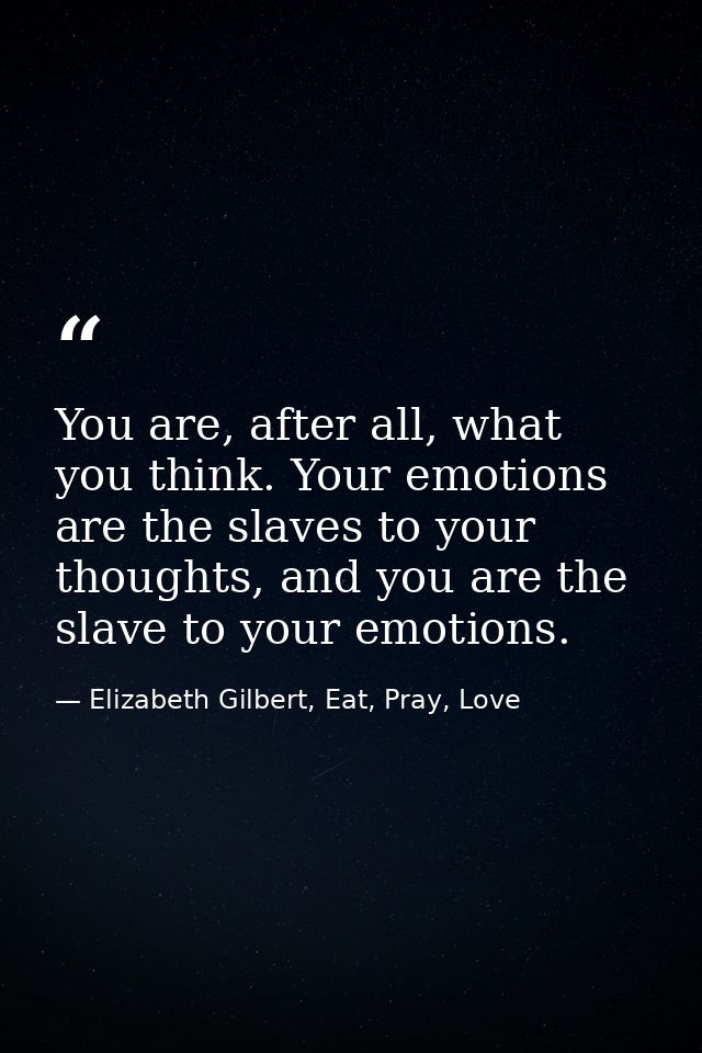 You are, after all, what you think. Your emotions are the slaves to your thoughts, and you are the slave to your emotion — Elizabeth Gilbert, Eat, Pray, Love
