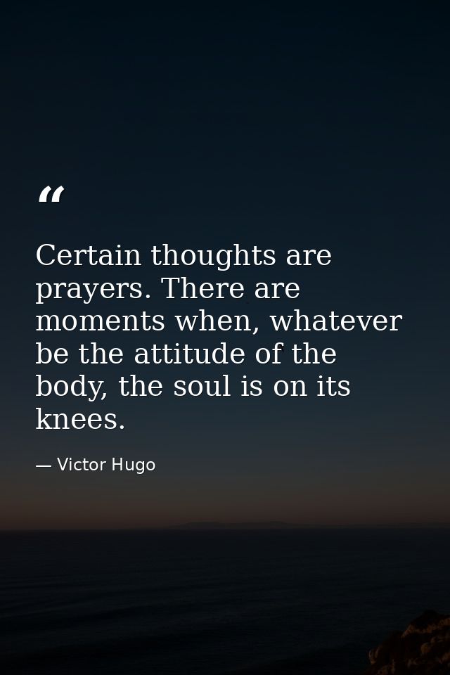 Certain thoughts are prayers. There are moments when, whatever be the attitude of the body, the soul is on its knees. — Victor Hugo