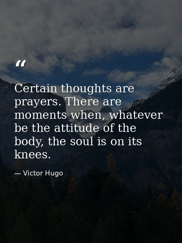 Certain thoughts are prayers. There are moments when, whatever be the attitude of the body, the soul is on its knees. — Victor Hugo