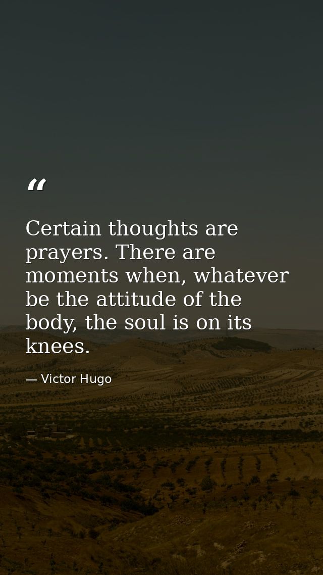 Certain thoughts are prayers. There are moments when, whatever be the attitude of the body, the soul is on its knees. — Victor Hugo
