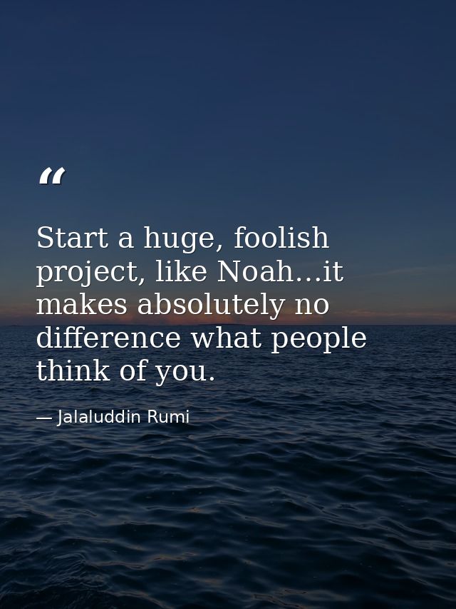Start a huge, foolish project, like Noah…it makes absolutely no difference what people think of you. — Jalaluddin Rumi