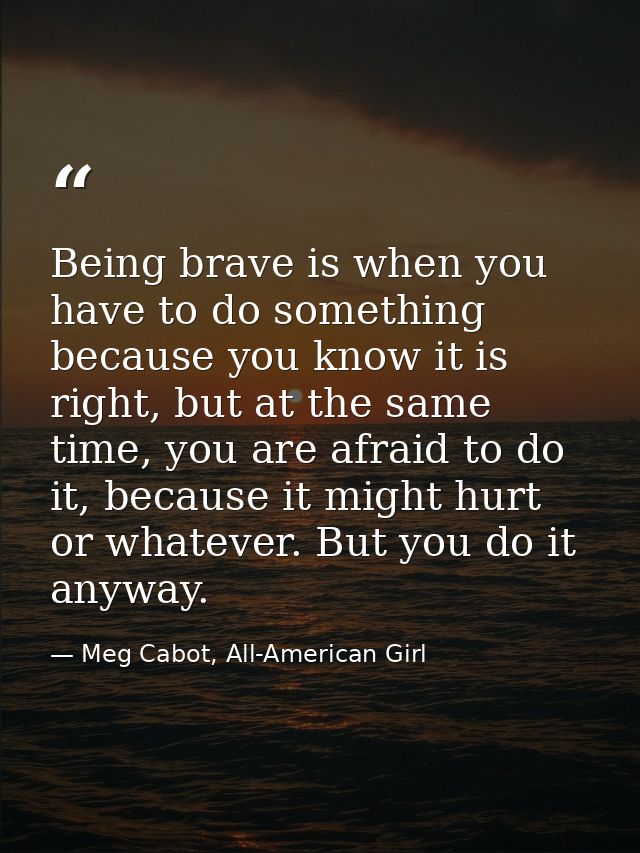Being brave is when you have to do something because you know it is right, but at the same time, you are afraid to do it — Meg Cabot, All-American Girl