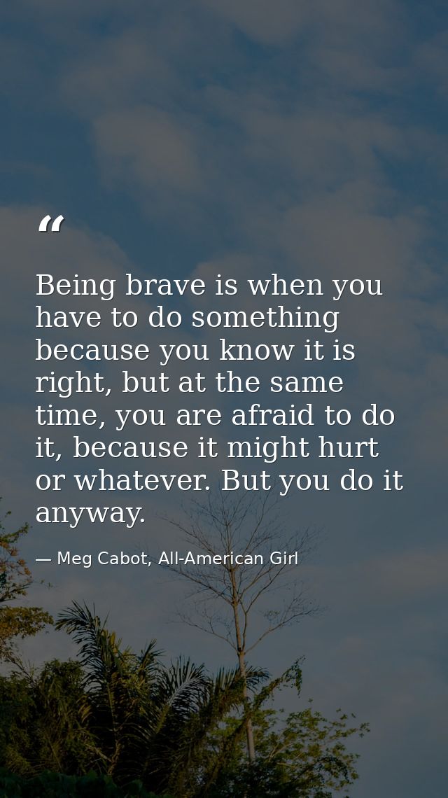 Being brave is when you have to do something because you know it is right, but at the same time, you are afraid to do it — Meg Cabot, All-American Girl