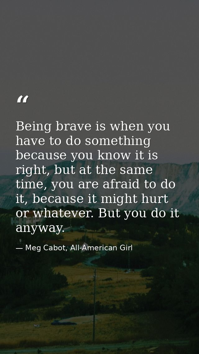 Being brave is when you have to do something because you know it is right, but at the same time, you are afraid to do it — Meg Cabot, All-American Girl