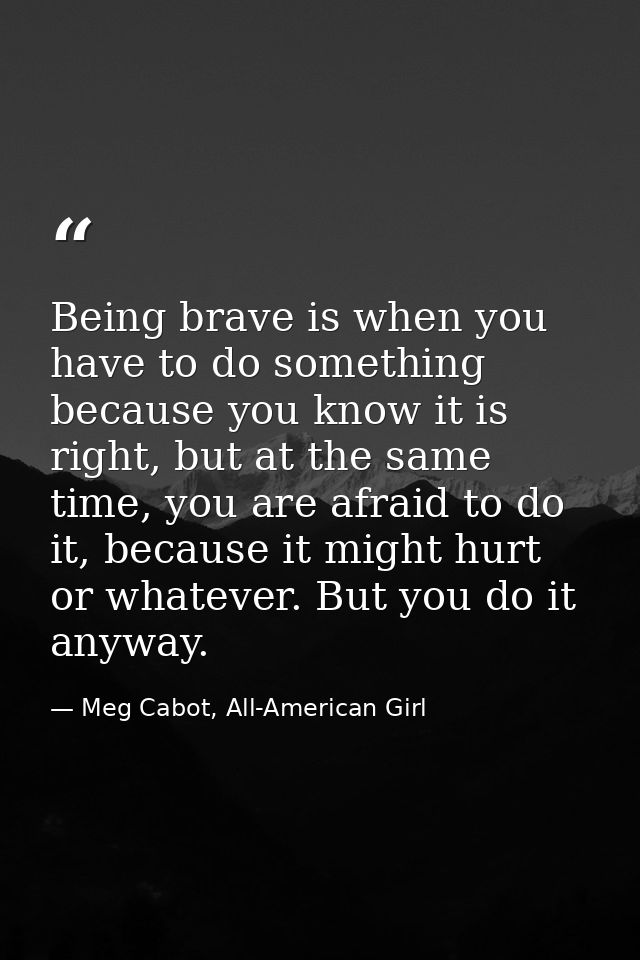 Being brave is when you have to do something because you know it is right, but at the same time, you are afraid to do it — Meg Cabot, All-American Girl