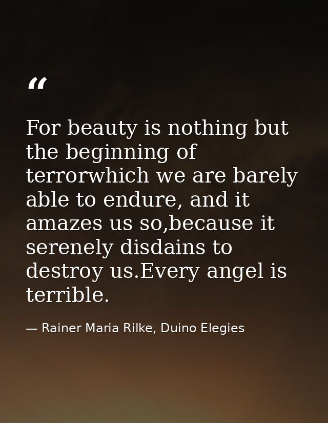For beauty is nothing but the beginning of terrorwhich we are barely able to endure, and it amazes us so,because it sere — Rainer Maria Rilke, Duino Elegies