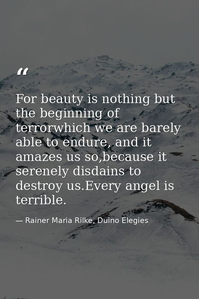 For beauty is nothing but the beginning of terrorwhich we are barely able to endure, and it amazes us so,because it sere — Rainer Maria Rilke, Duino Elegies