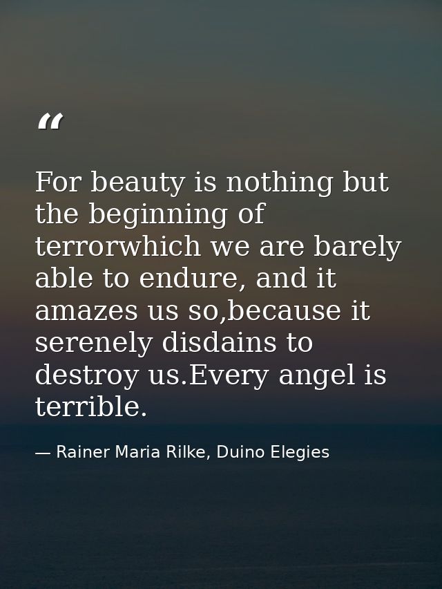 For beauty is nothing but the beginning of terrorwhich we are barely able to endure, and it amazes us so,because it sere — Rainer Maria Rilke, Duino Elegies