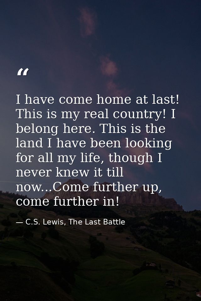 I have come home at last! This is my real country! I belong here. This is the land I have been looking for all my life,  — C.S. Lewis, The Last Battle