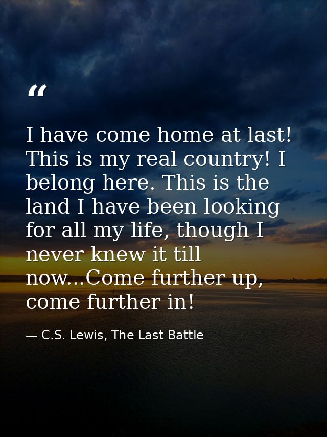 I have come home at last! This is my real country! I belong here. This is the land I have been looking for all my life,  — C.S. Lewis, The Last Battle
