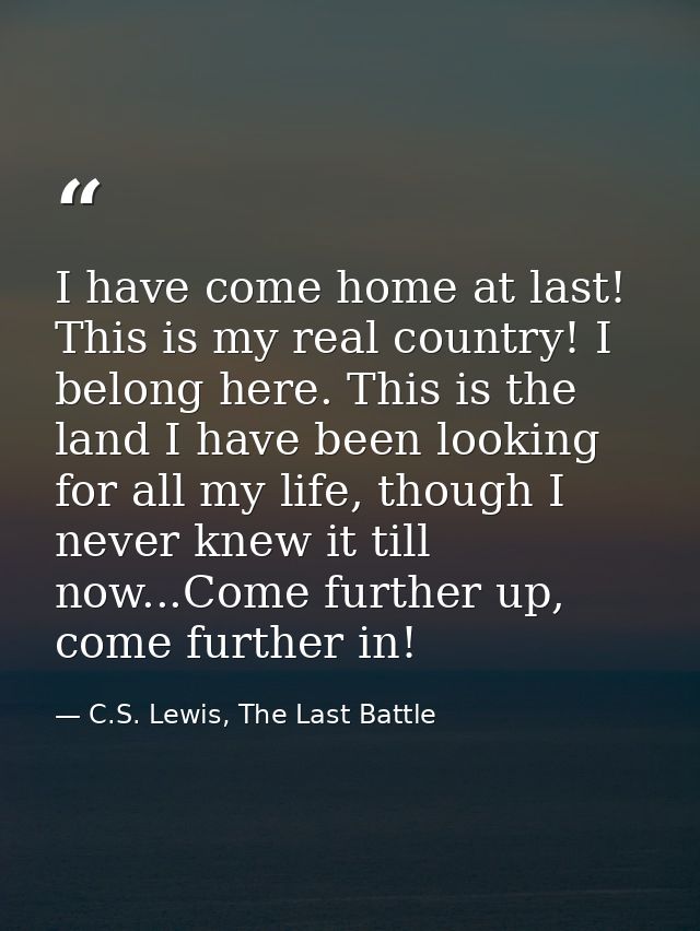 I have come home at last! This is my real country! I belong here. This is the land I have been looking for all my life,  — C.S. Lewis, The Last Battle