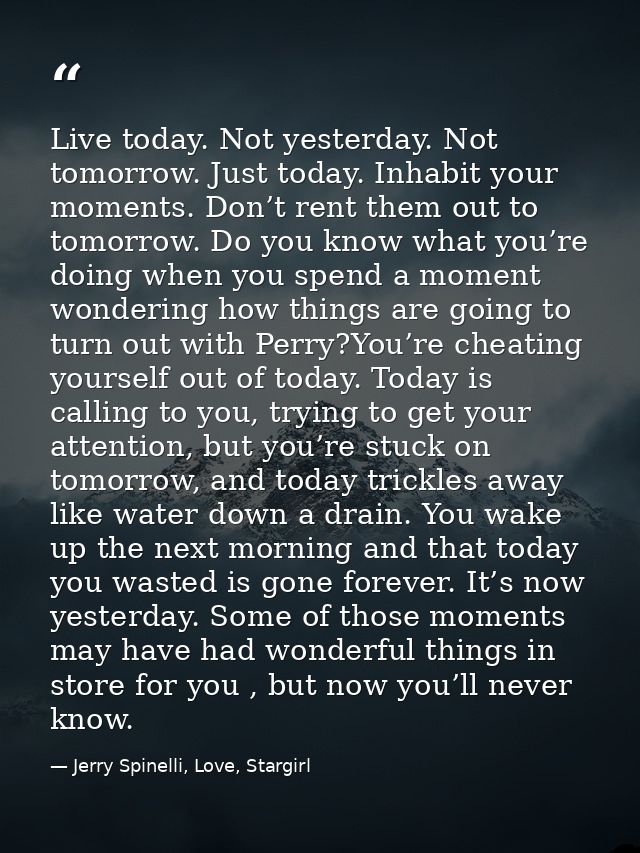 Live today. Not yesterday. Not tomorrow. Just today. Inhabit your moments. Don’t rent them out to tomorrow. Do you know  — Jerry Spinelli, Love, Stargirl