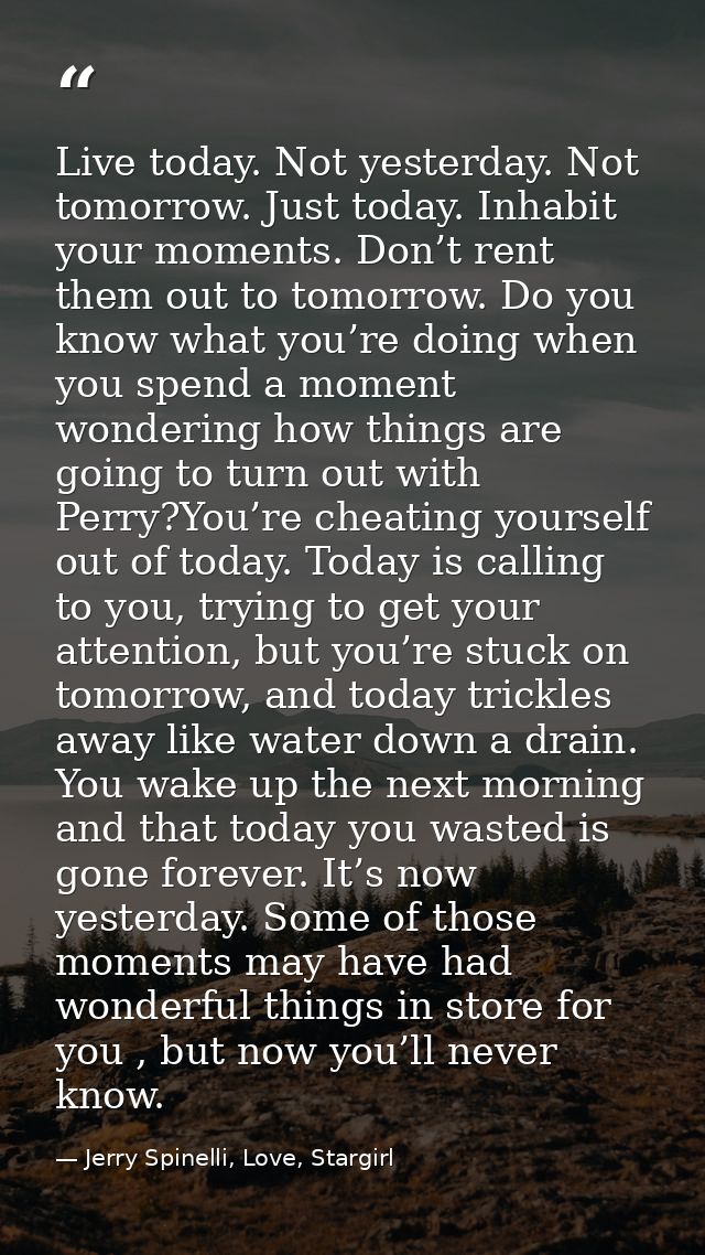 Live today. Not yesterday. Not tomorrow. Just today. Inhabit your moments. Don’t rent them out to tomorrow. Do you know  — Jerry Spinelli, Love, Stargirl
