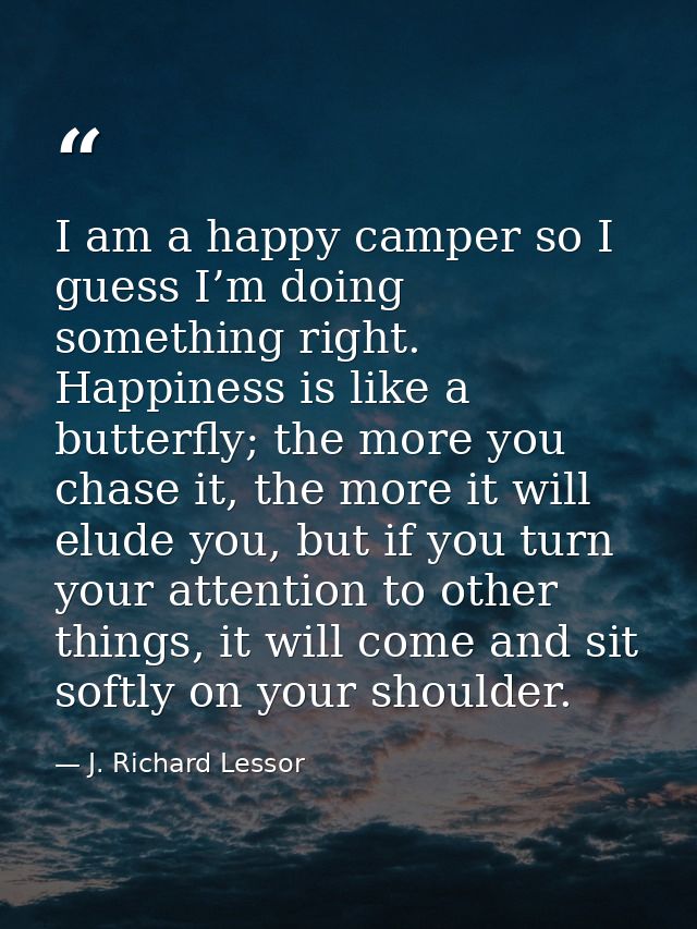 I am a happy camper so I guess I’m doing something right. Happiness is like a butterfly; the more you chase it, the more — J. Richard Lessor