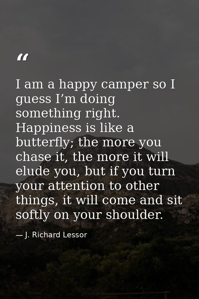 I am a happy camper so I guess I’m doing something right. Happiness is like a butterfly; the more you chase it, the more — J. Richard Lessor