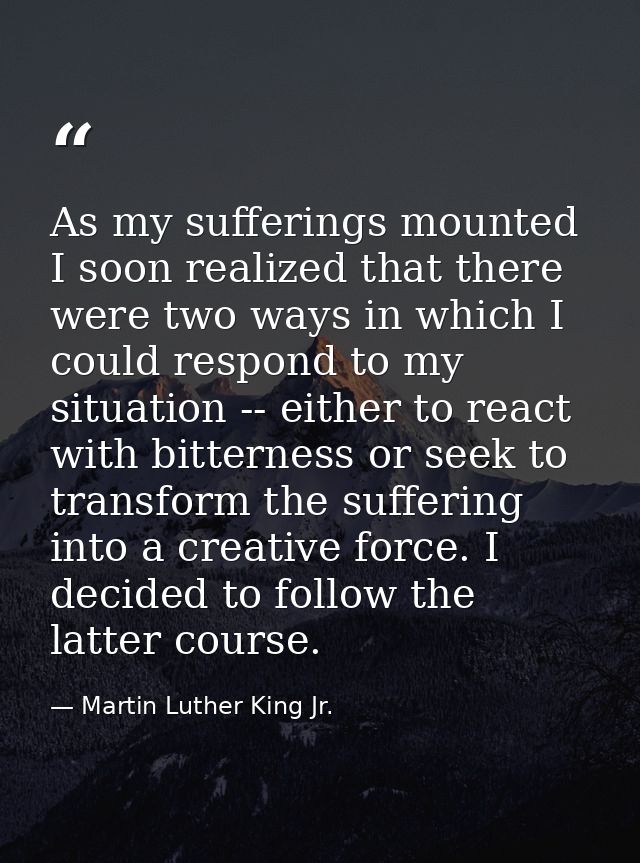 As my sufferings mounted I soon realized that there were two ways in which I could respond to my situation -- either to  — Martin Luther King Jr.