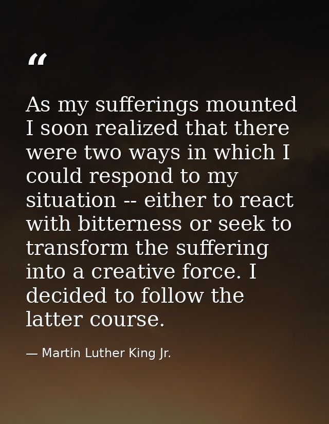 As my sufferings mounted I soon realized that there were two ways in which I could respond to my situation -- either to  — Martin Luther King Jr.