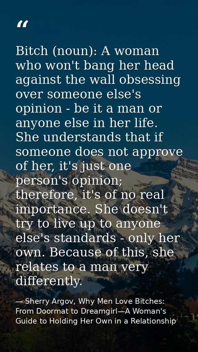 Bitch (noun): A woman who won't bang her head against the wall obsessing over someone else's opinion - be it a man or an — Sherry Argov, Why Men Love Bitches: From Doormat to Dreamgirl—A Woman's Guide to Holding Her Own in a Relationship