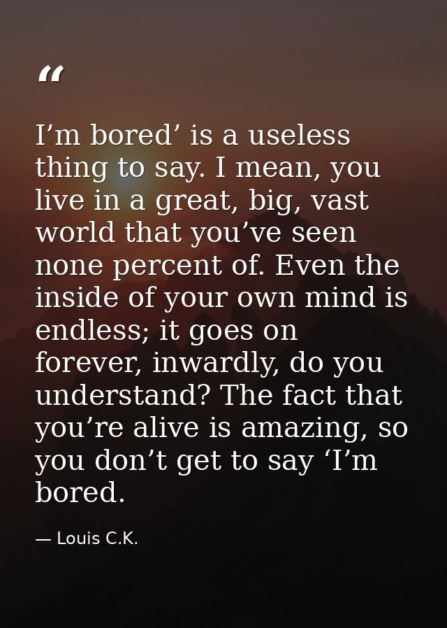 I’m bored’ is a useless thing to say. I mean, you live in a great, big, vast world that you’ve seen none percent of. Eve — Louis C.K.