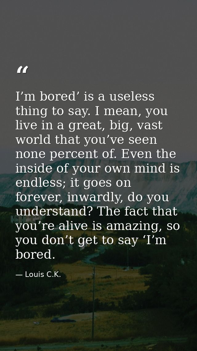I’m bored’ is a useless thing to say. I mean, you live in a great, big, vast world that you’ve seen none percent of. Eve — Louis C.K.