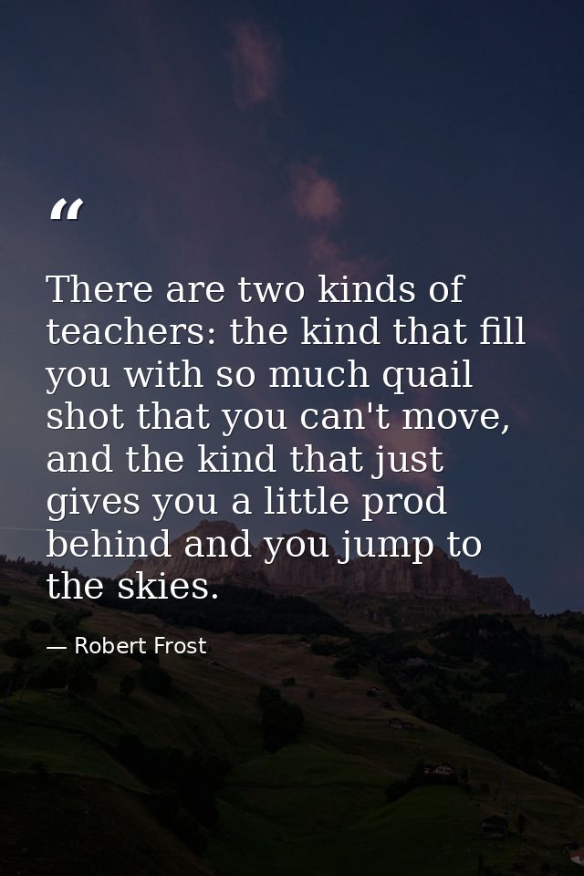 There are two kinds of teachers: the kind that fill you with so much quail shot that you can't move, and the kind that j — Robert Frost