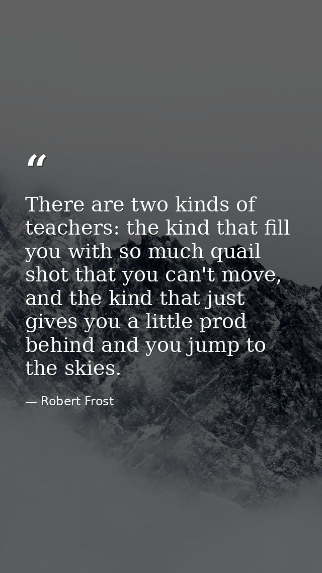 There are two kinds of teachers: the kind that fill you with so much quail shot that you can't move, and the kind that j — Robert Frost